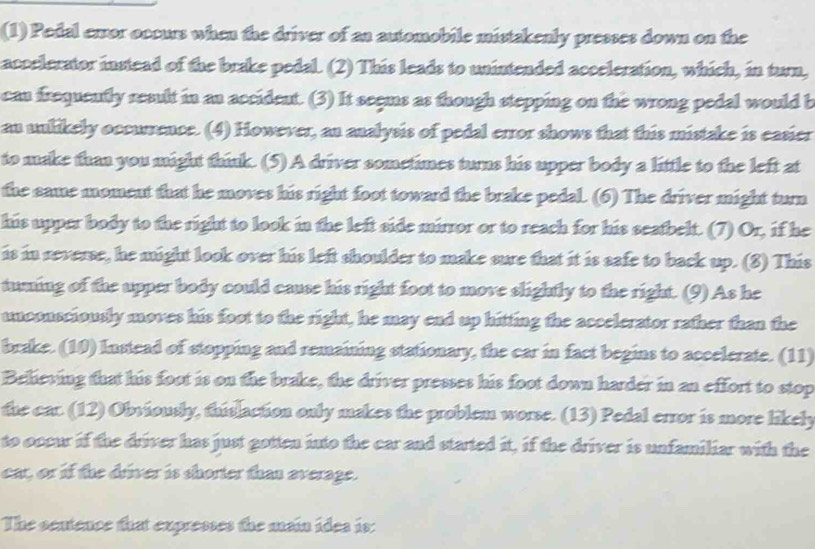 (1) Pedal error occurs when the driver of an automobile mistakenly presses down on the 
accelerator instead of the brake pedal. (2) This leads to unintended acceleration, which, in turn, 
can frequently result in an accident. (3) It seems as though stepping on the wrong pedal would b 
an unlikely occurrence. (4) However, an analysis of pedal error shows that this mistake is easier 
to make than you might think. (5) A driver sometimes turns his upper body a little to the left at 
the same moment that he moves his right foot toward the brake pedal. (6) The driver might turn 
his upper body to the right to look in the left side mirror or to reach for his seatbelt. (7) Or, if he 
is in reverse, he might look over his left shoulder to make sure that it is safe to back up. (8) This 
tuning of the upper body could cause his right foot to move slightly to the right. (9) As he 
unconsciously moves his foot to the right, he may end up hitting the accelerator rather than the 
brake. (10) Instead of stopping and remaining stationary, the car in fact begins to accelerate. (11) 
Believing that his foot is on the brake, the driver presses his foot down harder in an effort to stop 
the car. (12) Obviously, thislaction only makes the problem worse. (13) Pedal error is more likely 
to occur if the driver has just gotten into the car and started it, if the driver is unfamiliar with the 
car, or if the driver is shorter than everage. 
The sentence that expresses the main ides is: