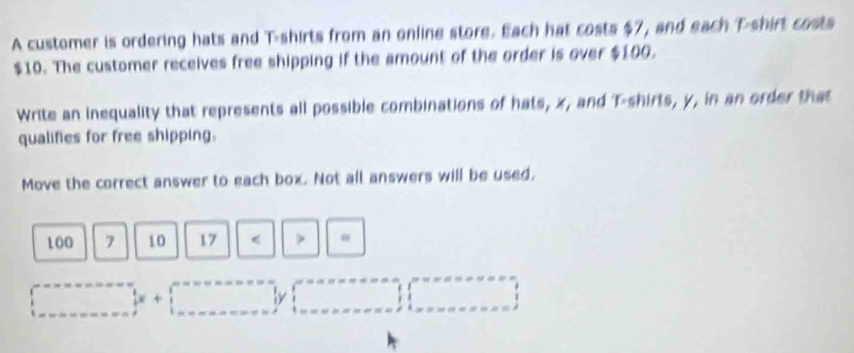 A customer is ordering hats and T-shirts from an online store. Each hat costs $7, and each T-shirt costs
$10. The customer receives free shipping if the amount of the order is over $100. 
Write an inequality that represents all possible combinations of hats, x, and T-shirts, y, in an order that 
qualifies for free shipping. 
Move the correct answer to each box. Not all answers will be used,
100 7 10 17 < > “
□°  1/2 x+□