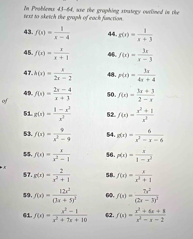 In Problems 43-64, use the graphing strategy outlined in the 
text to sketch the graph of each function. 
43. f(x)= 1/x-4  44. g(x)= 1/x+3 
45. f(x)= x/x+1  46. f(x)= 3x/x-3 
47. h(x)= x/2x-2  48. p(x)= 3x/4x+4 
49. 50. f(x)= (3x+3)/2-x 
of f(x)= (2x-4)/x+3 
51. g(x)= (1-x^2)/x^2  52. f(x)= (x^2+1)/x^2 
53. f(x)= 9/x^2-9  54. g(x)= 6/x^2-x-6 
55. f(x)= x/x^2-1  56. p(x)= x/1-x^2 
× 
57. g(x)= 2/x^2+1  58. f(x)= x/x^2+1 
59. f(x)=frac 12x^2(3x+5)^2 60. f(x)=frac 7x^2(2x-3)^2
61. f(x)= (x^2-1)/x^2+7x+10  62. f(x)= (x^2+6x+8)/x^2-x-2 