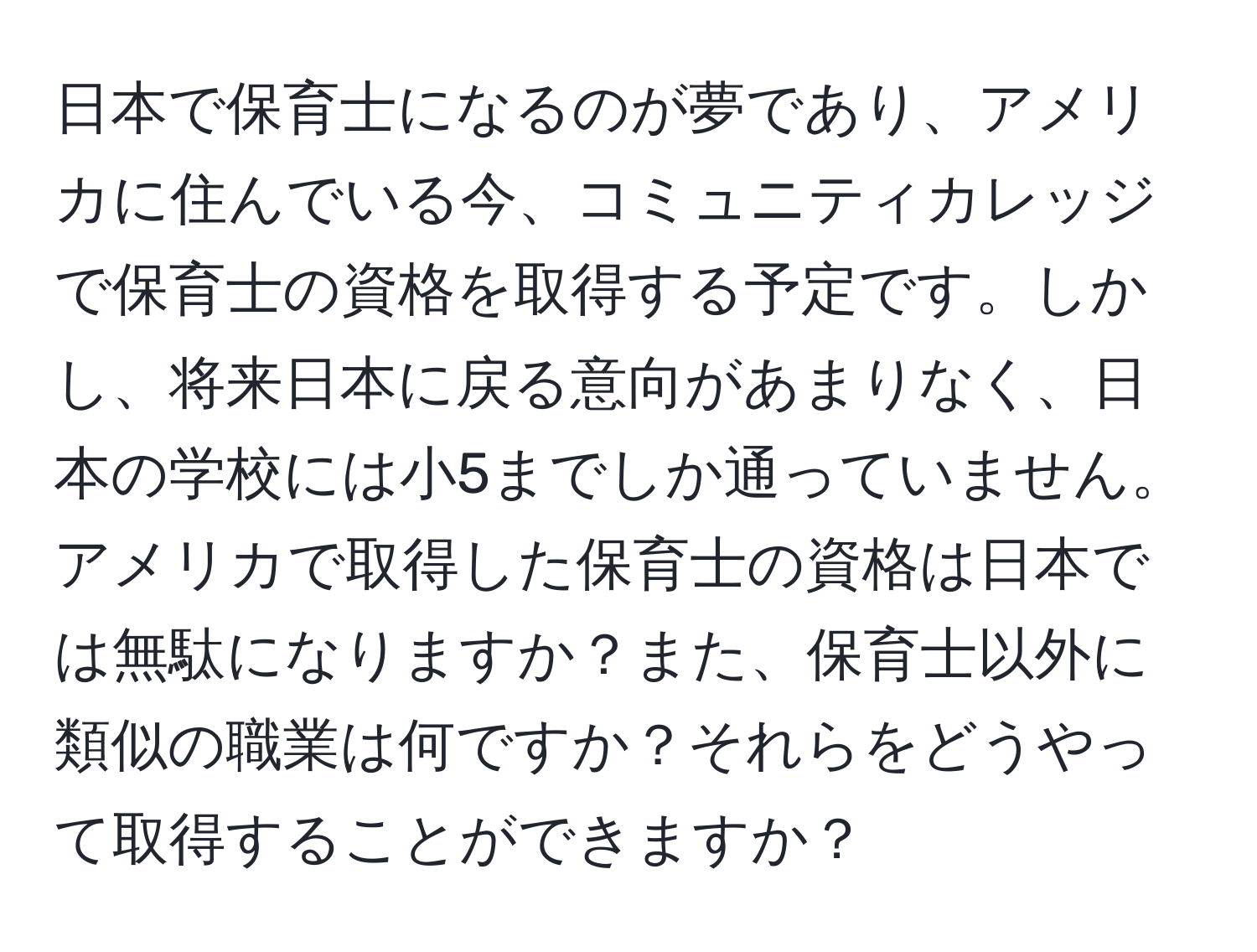 日本で保育士になるのが夢であり、アメリカに住んでいる今、コミュニティカレッジで保育士の資格を取得する予定です。しかし、将来日本に戻る意向があまりなく、日本の学校には小5までしか通っていません。アメリカで取得した保育士の資格は日本では無駄になりますか？また、保育士以外に類似の職業は何ですか？それらをどうやって取得することができますか？