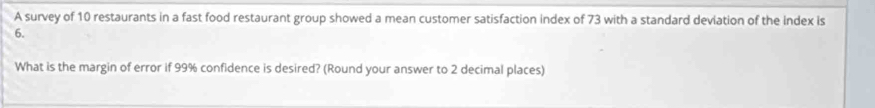 A survey of 10 restaurants in a fast food restaurant group showed a mean customer satisfaction index of 73 with a standard deviation of the index is
6. 
What is the margin of error if 99% confidence is desired? (Round your answer to 2 decimal places)