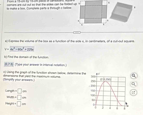 From a 15-cm by 15-cm piece of caroboard, square 
corners are cut out so that the sides can be folded up x
to make a box. Complete parts a through c below. 
a) Express the volume of the box as a function of the side x, in centimeters, of a cut-out square.
V=4x^3-60x^2+225x
b) Find the domain of the function.
(0,7.5) (Type your answer in interval notation.) 
c) Using the graph of the function shown below, determine the 
dimensions that yield the maximum volume. 300
Q 
(Simplify your answers.) 250 (2.5,250)
200
Q
Leng th =□ cm 150
Width=□ cm
100
50
Height =□ cm
0
0 2 4 6 8