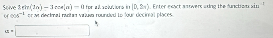 Solve 2sin (2alpha )-3cos (alpha )=0 for all solutions in [0,2π ). Enter exact answers using the functions sin^(-1)
or cos^(-1) or as decimal radian values rounded to four decimal places.
alpha =□