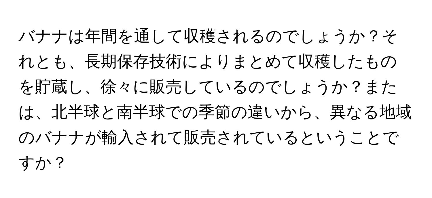 バナナは年間を通して収穫されるのでしょうか？それとも、長期保存技術によりまとめて収穫したものを貯蔵し、徐々に販売しているのでしょうか？または、北半球と南半球での季節の違いから、異なる地域のバナナが輸入されて販売されているということですか？