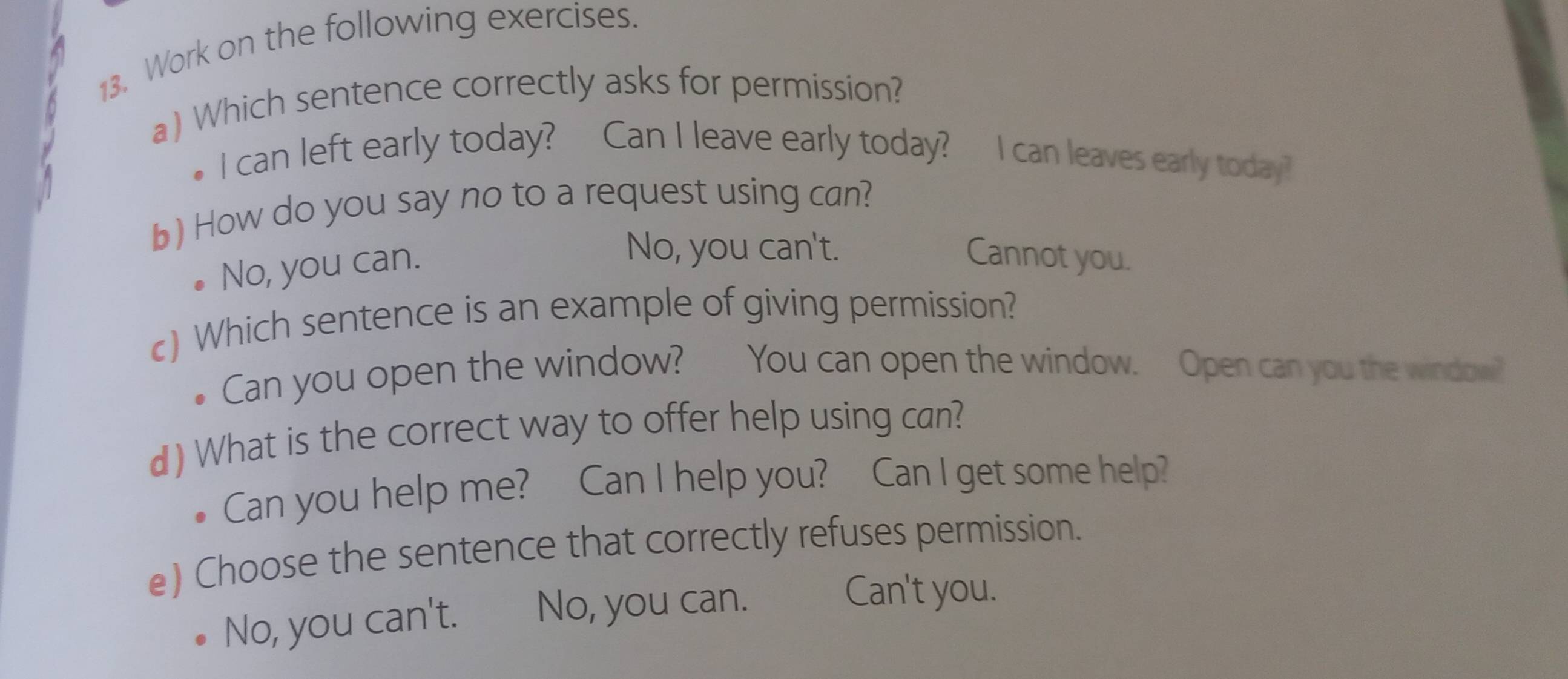 Work on the following exercises.
a) Which sentence correctly asks for permission?
I can left early today? Can I leave early today? I can leaves early today?
b) How do you say no to a request using can?
No, you can.
No, you can't. Cannot you.
c) Which sentence is an example of giving permission?
Can you open the window? You can open the window. Open can you the window?
d) What is the correct way to offer help using can?
Can you help me? Can I help you? Can I get some help?
e) Choose the sentence that correctly refuses permission.
No, you can't. No, you can.
Can't you.