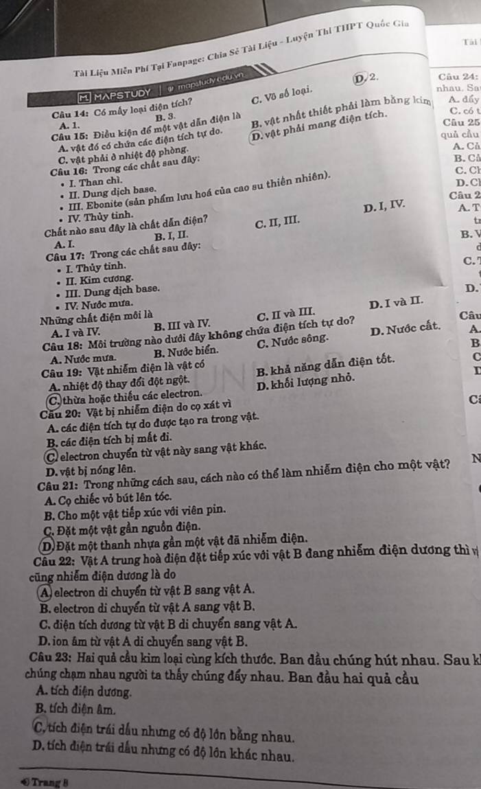 Tài
Tài Liệu Miễn Phí Tại Fanpage: Chia Sẻ Tài Liệu - Luyện Thi THPT Quốc Gia
M MAPSTUDY   mapstudy a du vn
D.2. Câu 24:
Câu 14: Có mấy loại diện tích? C. Vô số loại.
nhau. Sa
Câu 15: Điều kiện đổ một vật dẫn điện là
C. có t
A. 1. B. 3.
Câu 25
A. vật đó có chứa các điện tích tự do. B vật nhất thiết phải làm bằng kím A. dẩy
D. vật phải mang điện tích,
quả cầu
C. vật phải ở nhiệt độ phòng.
A. Cả
Câu 16: Trong các chất sau đây:
B. C
C. Cl
I. Than chì.
D. Cl
III. Ebonite (sản phẩm lưu hoá của cao su thiên nhiên).
II. Dung dịch base.
Câu 2
D. I, IV. A. T
IV. Thủy tinh.
Chất nào sau đây là chất dẫn điện?
A. I. B. I, II. C. II, III.
tr
B. V
Câu 17: Trong các chất sau đây:
I. Thủy tỉnh.
II. Kim cương. C.
. III. Dung dịch base.
D.
• IV. Nước mưa.
A. I và IV. B. III và IV. C. II và III. D. I và II.
Những chất điện môi là Câu
A.
Câu 18: Môi trường nào dưới đây không chứa điện tích tự do?
B
A. Nước mưa. B. Nước biển. C. Nước sông. D. Nước cất.
C
Câu 19: Vật nhiễm điện là vật có
D
A. nhiệt độ thay đổi đột ngột. B. khả năng dẫn điện tốt.
C, thừa hoặc thiếu các electron. D. khối lượng nhỏ.
Câu 20: Vật bị nhiễm điện do cọ xát vì
Cí
A. các diện tích tự do được tạo ra trong vật.
B. các điện tích bị mắt đi.
C electron chuyển từ vật này sang vật khác.
D. vật bị nóng lên.
Câu 21: Trong những cách sau, cách nào có thể làm nhiễm điện cho một vật? N
A. Cọ chiếc vỏ bút lên tóc.
B. Cho một vật tiếp xúc với viên pin.
C. Đặt một vật gần nguồn điện.
D Đặt một thanh nhựa gần một vật đã nhiễm điện.
Câu 22: Vật A trung hoà điện đặt tiếp xúc với vật B đang nhiễm điện dương thì v
cũng nhiễm điện dương là do
A) electron di chuyển từ vật B sang vật A.
B. electron di chuyển từ vật A sang vật B.
C. điện tích dương từ vật B di chuyển sang vật A.
D. ion âm từ vật A di chuyển sang vật B.
Câu 23: Hai quả cầu kim loại cùng kích thước. Ban đầu chúng hút nhau. Sau k
chúng chạm nhau người ta thấy chúng đấy nhau. Ban đầu hai quả cầu
A. tích diện dương.
B tích điện âm.
C, tích điện trái dầu nhưng có độ lớn bằng nhau.
D. tích điện trái dầu nhưng có độ lôn khác nhau.
€ Trang 8