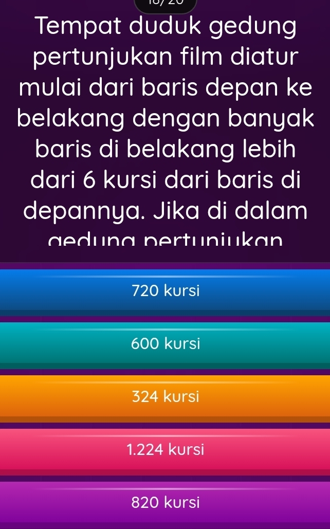 Tempat duduk gedung
pertunjukan film diatur
mulai dari baris depan ke
belakang dengan banyak
baris di belakang lebih
dari 6 kursi dari baris di
depannya. Jika di dalam
a edung pertuniukan
720 kursi
600 kursi
324 kursi
1.224 kursi
820 kursi