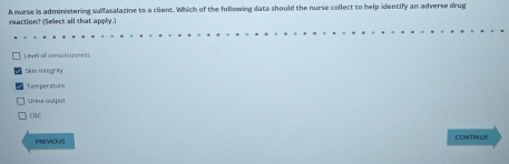 reaction? (Select all that apply.) A warse is administering sulfasalazine to a client. Which of the following data should the nurse collect to help idencify an adverse drug
Level of consciousness
Skim integrity
Tem perature
CB.C
PREViOUS CONTINLE