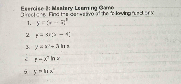 Mastery Learning Game 
Directions: Find the derivative of the following functions: 
1. y=(x+5)^5
2. y=3x(x-4)
3. y=x^3+3ln x
4. y=x^2ln x
5. y=ln x^4