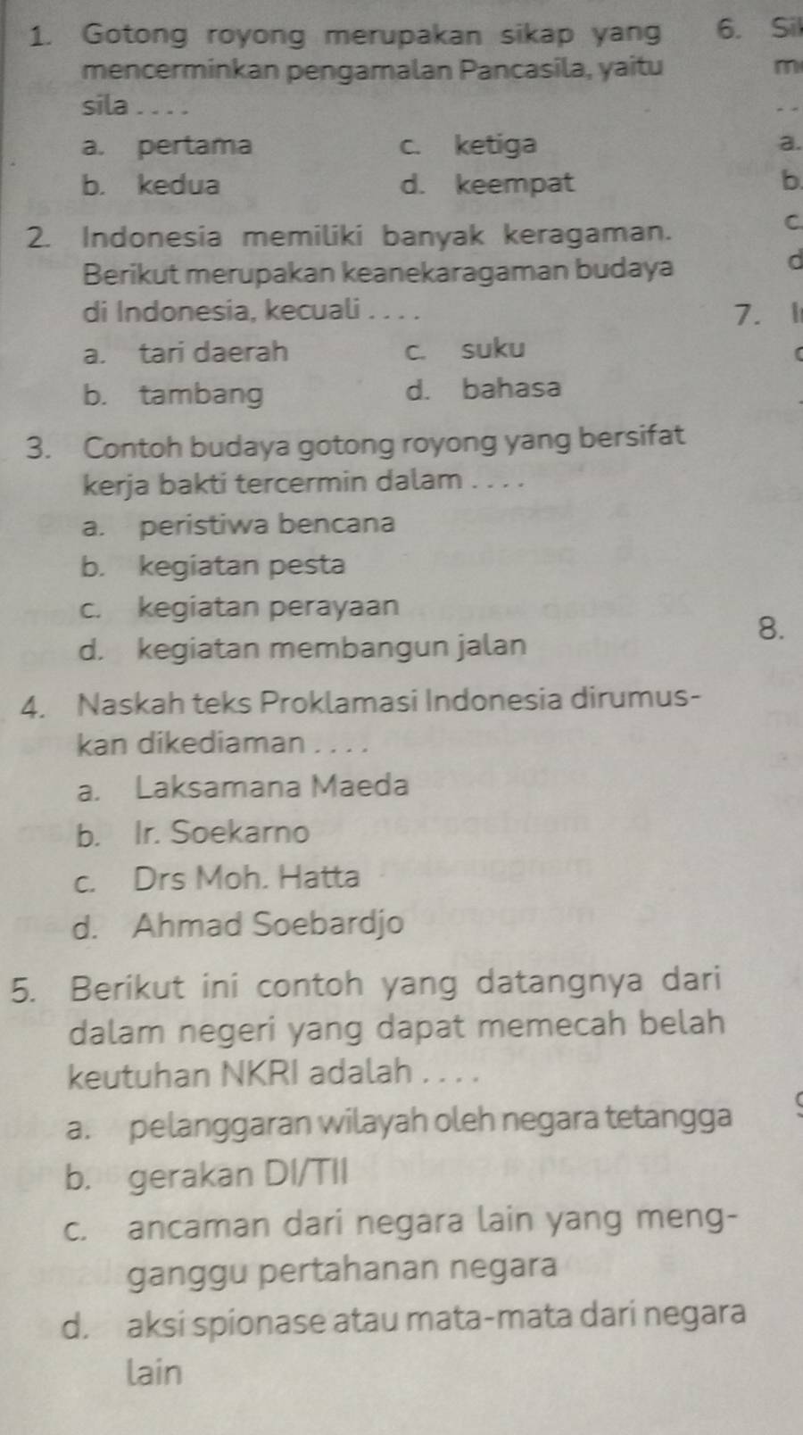 Gotong royong merupakan sikap yang 6. Sil
mencerminkan pengamalan Pancasila, yaitu
m
sila . . . .
a. pertama c. ketiga a.
b. kedua d. keempat b.
2. Indonesia memiliki banyak keragaman.
C.
Berikut merupakan keanekaragaman budaya
d
di Indonesia, kecuali . . . . 7. 1
a. tari daerah c. suku
b. tambang d. bahasa
3. Contoh budaya gotong royong yang bersifat
kerja bakti tercermin dalam . . . .
a. peristiwa bencana
b. kegiatan pesta
c. kegiatan perayaan
8.
d. kegiatan membangun jalan
4. Naskah teks Proklamasi Indonesia dirumus-
kan dikediaman . . . .
a. Laksamana Maeda
b. Ir. Soekarno
c. Drs Moh. Hatta
d. Ahmad Soebardjo
5. Berikut ini contoh yang datangnya dari
dalam negeri yang dapat memecah belah
keutuhan NKRI adalah . . . .
a. pelanggaran wilayah oleh negara tetangga
b. gerakan DI/TII
c. ancaman dari negara lain yang meng-
ganggu pertahanan negara
d. aksi spionase atau mata-mata dari negara
lain