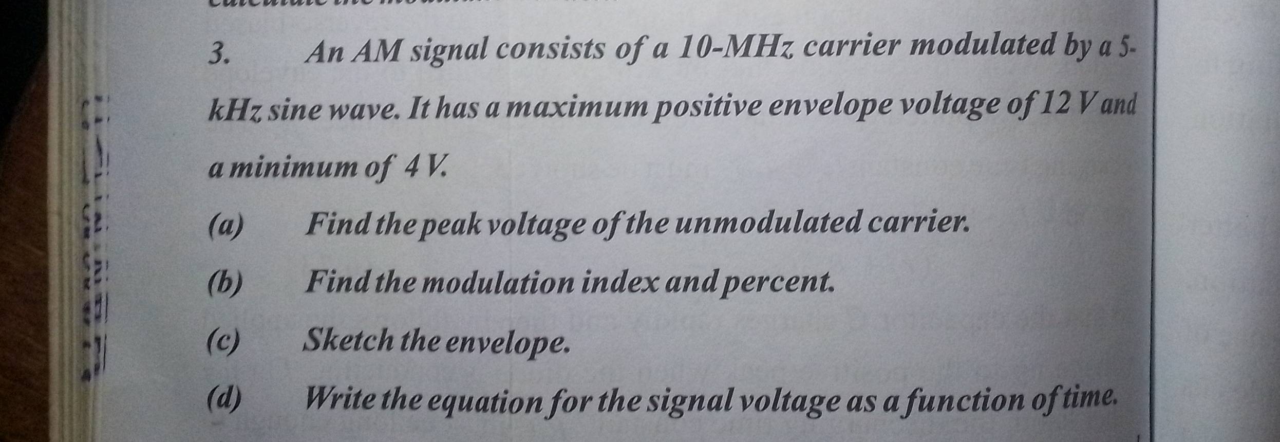 3.£ An AM signal consists of a 10-MHz carrier modulated by a 5-
kHz sine wave. It has a maximum positive envelope voltage of 12 V and 
a minimum of 4 V. 
(a) Find the peak voltage of the unmodulated carrier. 
(b) Find the modulation index and percent. 
(c) Sketch the envelope. 
(d) Write the equation for the signal voltage as a function of time.