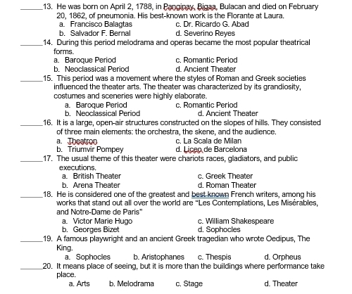 He was born on April 2, 1788, in Panginay, Bigaa, Bulacan and died on February
20, 1862, of pneumonia. His best-known work is the Florante at Laura.
a. Francisco Balagtas c. Dr. Ricardo G. Abad
b. Salvador F. Bernal d. Severino Reyes
_14. During this period melodrama and operas became the most popular theatrical
forms.
a. Baroque Period c. Romantic Period
b. Neoclassical Period d Ancient Theater
_15. This period was a movement where the styles of Roman and Greek societies
influenced the theater arts. The theater was characterized by its grandiosity,
costumes and sceneries were highly elaborate.
a. Baroque Period c. Romantic Period
b. Neoclassical Period d. Ancient Theater
_16. It is a large, open-air structures constructed on the slopes of hills. They consisted
of three main elements: the orchestra, the skene, and the audience.
a. Theatron c. La Scala de Milan
b. Triumvir Pompey d. Líceo de Barcelona
_17. The usual theme of this theater were chariots races, gladiators, and public
executions.
a. British Theater c. Greek Theater
b. Arena Theater d Roman Theater
_18. He is considered one of the greatest and best known French writers, among his
works that stand out all over the world are “Les Contemplations, Les Misérables,
and Notre-Dame de Paris'
a。 Victor Marie Hugo c. William Shakespeare
b. Georges Bizet d. Sophocles
_19. A famous playwright and an ancient Greek tragedian who wrote Oedipus, The
King.
a. Sophocles b. Aristophanes c. Thespis d. Orpheus
_20. It means place of seeing, but it is more than the buildings where performance take
place.
a. Arts b. Melodrama c, Stage d. Theater