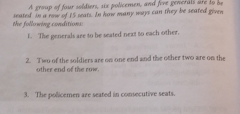 A group of four soldiers, six policemen, and five generals are to be 
seated in a row of 15 seats. In how many ways can they be seated given 
the following conditions: 
1. The generals are to be seated next to each other. 
2. Two of the soldiers are on one end and the other two are on the 
other end of the row. 
3. The policemen are seated in consecutive seats.