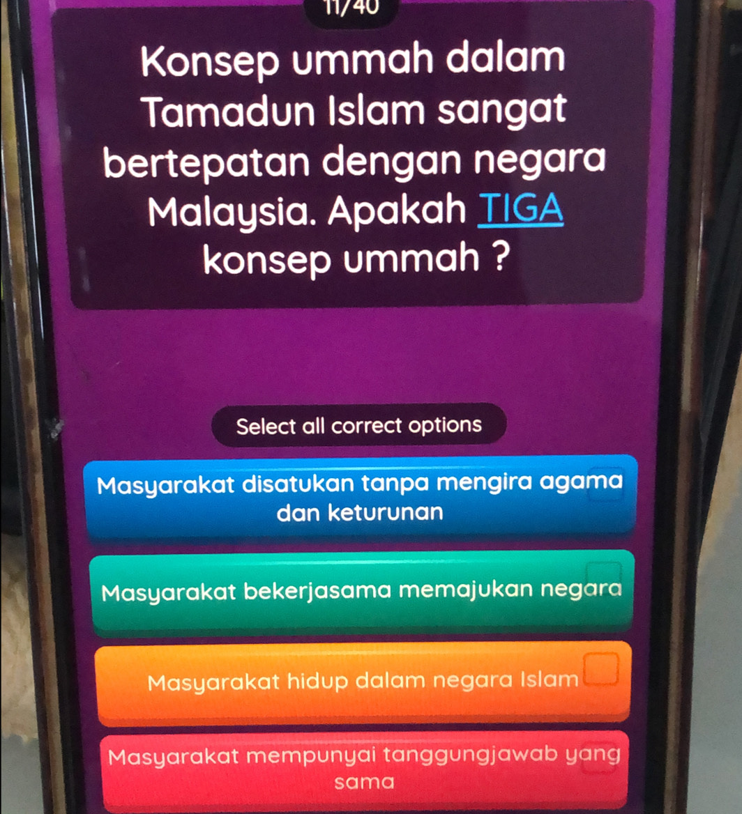 11/40
Konsep ummah dalam
Tamadun Islam sangat
bertepatan dengan negara
Malaysia. Apakah TIGA
konsep ummah ?
Select all correct options
Masyarakat disatukan tanpa mengira agama
dan keturunan
Masyarakat bekerjasama memajukan negara
Masyarakat hidup dalam negara Islam □
Masyarakat mempunyai tanggungjawab yang
sama