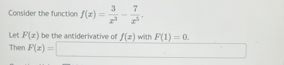 Consider the function f(x)= 3/x^3 - 7/x^5 . 
Let F(x) be the antiderivative of f(x) with F(1)=0. 
Then F(x)=□ □ 