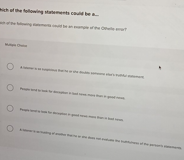 hich of the following statements could be a...
ich of the following statements could be an example of the Othello error?
Multiple Choice
A listener is so suspicious that he or she doubts someone else's truthful statement.
People tend to look for deception in bad news more than in good news.
People tend to look for deception in good news more than in bad news.
A listener is so trusting of another that he or she does not evaluate the truthfulness of the person's statements.