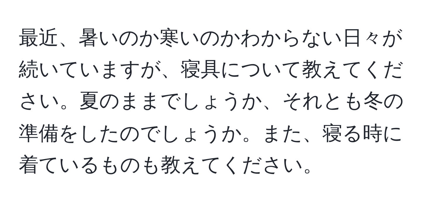 最近、暑いのか寒いのかわからない日々が続いていますが、寝具について教えてください。夏のままでしょうか、それとも冬の準備をしたのでしょうか。また、寝る時に着ているものも教えてください。