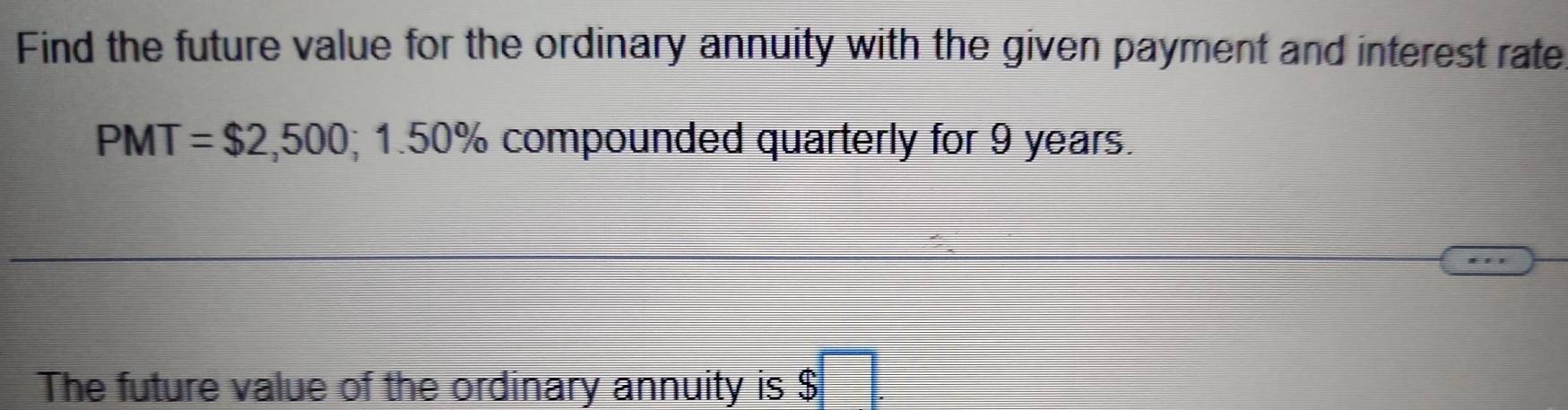 Find the future value for the ordinary annuity with the given payment and interest rate
PMT=$2,500 I 1.50% I compounded quarterly for 9 years. 
The future value of the ordinary annuity is $