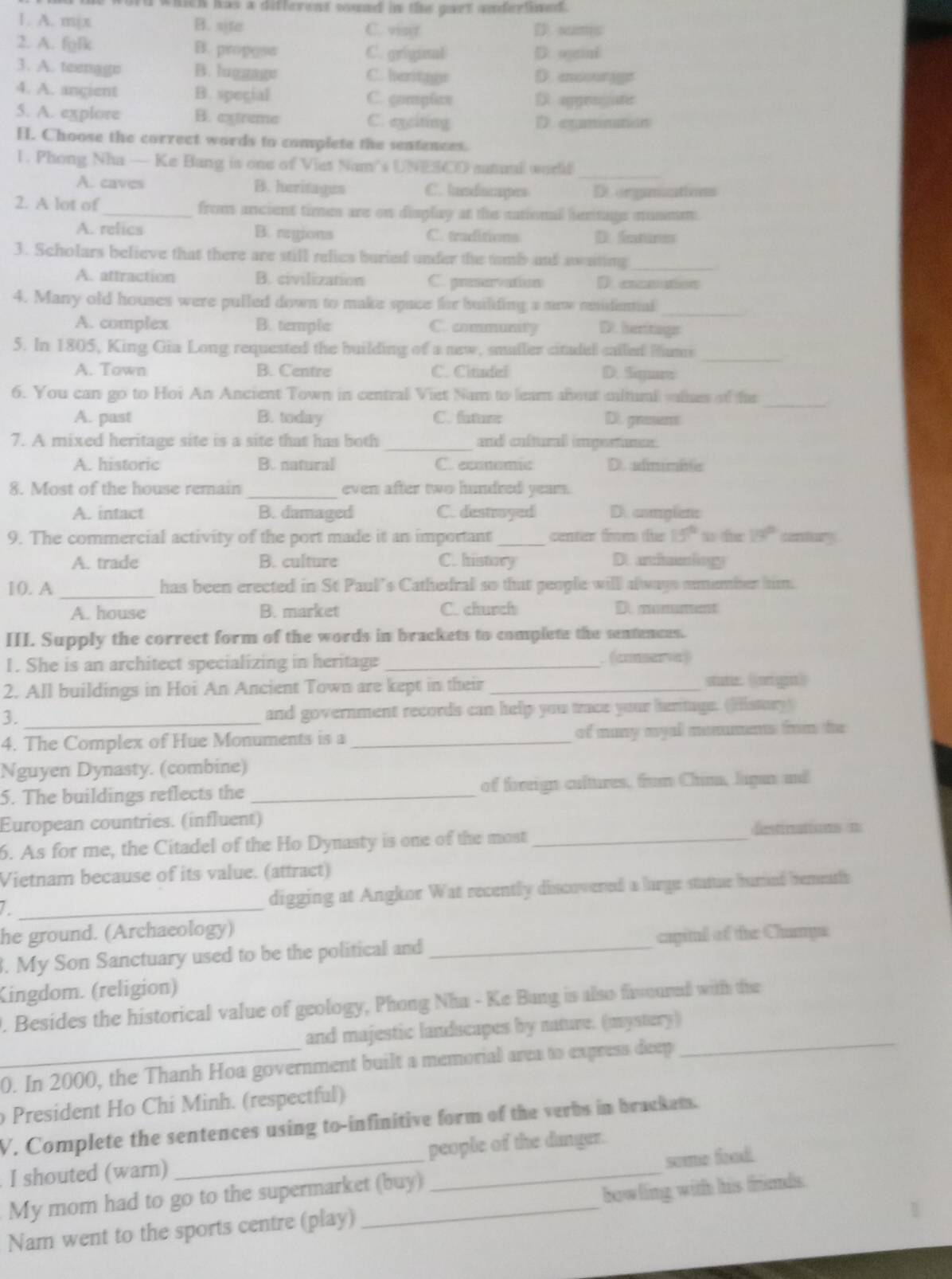 ord which has a different sund in the gart anderlined .
1. A. m|π B. site C. vistr D. sumis
2. A. fglk B. propess C. griginal D. ogenl
3. A. teengge B. luggage C. heritngr D.  ao 
4. A. angient B. spegial C. gompθaπ D apgrngate
5. A. explore B. extreme C. exciting D. exminaton
H. Choose the correct words to complete the sentences.
_
1. Phong Nha — Ke Bang is one of Viet Nam's UNESCO smaul worlf
A. caves B. heritages C. landincapes D omgamacations
2. A lot of_ from ancient times are on display at the national hentage musmm
A. relics B. regions C. traditions D fatunes
3. Scholars believe that there are still relies buried under the tmb and awating_
A. attraction B. civilization C. prenervation D c o
4. Many old houses were pulled down to make space for builiding a now nnidenal_
A. complex B. temple C. community D. hertags
_
5. In 1805, King Gia Long requested the building of a new, smaller cituded called Hams
A. Town B. Centre C. Citindel D. Sgure
6. You can go to Hoi An Ancient Town in central Viet Nam to leam about ciltuml valses of he
_
A. past B. today C.iiz D. grasens
7. A mixed heritage site is a site that has both _end cultural importue.
A. historic B.natural C. ecmomic D. admme
8. Most of the house remain _even after two hundred yeam.
A. intact B. damaged C. destroyed D. comglets
9. The commercial activity of the port made it an important _center from the 15° x fr 19° contury
A. trade B. culture C. history D. araeliogy
10. A _has been erected in St Paul’s Cathedral so that people will always smember him.
A. house B. market C. church D. mamument
III. Supply the correct form of the words in brackets to complete the sentences.
1. She is an architect specializing in heritage _. (cserv)
2. All buildings in Hoi An Ancient Town are kept in their _statie: (orige)
3. and government records can help you trace your hertuge. (Histury)
4. The Complex of Hue Monuments is a _of many myal monuments from the
Nguyen Dynasty. (combine)
5. The buildings reflects the _of fireign cultures, frum Chim, liga and
European countries. (influent)
6. As for me, the Citadel of the Ho Dynasty is one of the most_
destinations =
Vietnam because of its value. (attract)
a _digging at Angkor Wat recently discovered a large stattue burind bemeathh
he ground. (Archaeology)
. My Son Sanctuary used to be the political and _capinl of the Champs
Kingdom. (religion)
. Besides the historical value of geology, Phong Nha - Ke Bang is also firmoured with the
and majestic landscapes by nature. (mystery)
_0. In 2000, the Thanh Hoa government built a memorial area to express deep
_
President Ho Chi Minh. (respectful)
V. Complete the sentences using to-infinitive form of the verbs in brackem.
I shouted (warn) _people of the danger.
My mom had to go to the supermarket (buy) some food
Nam went to the sports centre (play) _bowling with his frunds.