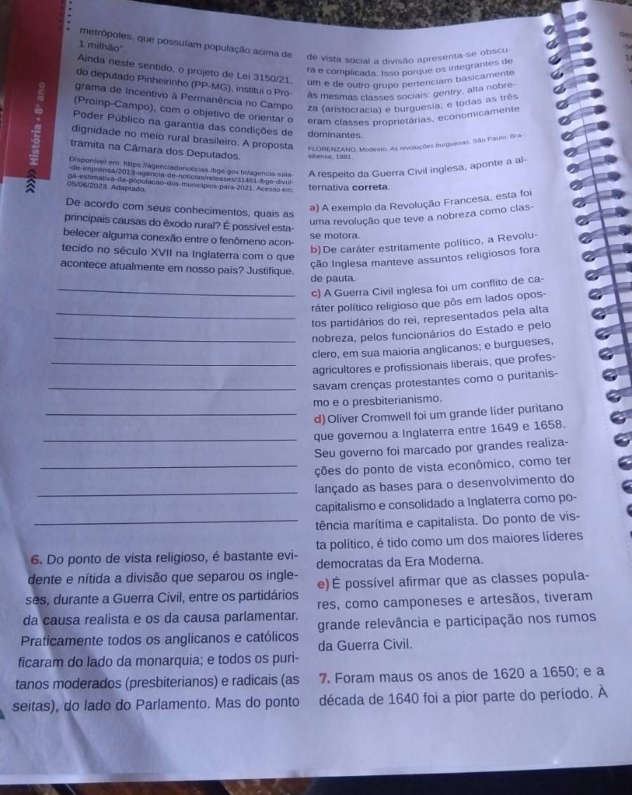 metrópoles, que possuíam população acima de de vista social a divisão apresenta-se obscu-
1 milhão''.
ra e complicada. Isso porque os integrantes de
1 
Ainda neste sentido, o projeto de Lei 3150/21. um e de outro grupo pertenciam basicamente
do deputado Pinheirinho (PP-MG), institui o Pro- as mesmas classes sociais: gentry, alta nobre
grama de Incentivo à Permanência no Campo za (aristocracia) e burguesia; e todas as três
(Proinp-Campo), com o objetivo de orientar o eram classes proprietárias, economicamente
Poder Público na garantia das condições de dominantes.
dignidade no meio rural brasileiro. A proposta  FLORENZANO, Modesto. As revoluções burguesas. São Paulo: Brai
tramita na Câmara dos Deputados. l nse. 1981
Disponível em: https://agenciadenoticias.ibge.gov.br/agencia-sala A respeito da Guerra Civil inglesa, aponte a al-
a 05/06/2023. Adaptado
de im rensa/2013-agencia de-noticias/releases/31461 ib g e d v u 
ga-estimativa-da-população-dos-municípios-para-2021. Acesso em ternativa correta
a) A exemplo da Revolução Francesa, esta foi
De acordo com seus conhecimentos, quais as
uma revolução que teve a nobreza como clas-
principais causas do êxodo rural? É possível esta-
se motora.
belecer alguma conexão entre o fenômeno acon-
b)De caráter estritamente político, a Revolu-
tecido no século XVII na Inglaterra com o que
Ição Inglesa manteve assuntos religiosos fora
acontece atualmente em nosso país? Justifique.
de pauta.
_c) A Guerra Civil inglesa foi um conflito de ca-
ráter político religioso que pôs em lados opos-
_tos partidários do rei, representados pela alta
_nobreza, pelos funcionários do Estado e pelo
clero, em sua maioria anglicanos; e burgueses,
_agricultores e profissionais liberais, que profes-
_savam crenças protestantes como o puritanis-
mo e o presbiterianismo.
_d) Oliver Cromwell foi um grande líder puritano
_que governou a Inglaterra entre 1649 e 1658.
Seu governo foi marcado por grandes realiza-
_ções do ponto de vista econômico, como ter
_lançado as bases para o desenvolvimento do
capitalismo e consolidado a Inglaterra como po-
_mência marítima e capitalista. Do ponto de vis-
ta político, é tido como um dos maiores líderes
6. Do ponto de vista religioso, é bastante evi- democratas da Era Moderna.
dente e nítida a divisão que separou os ingle- e) É possível afirmar que as classes popula-
ses, durante a Guerra Civil, entre os partidários res, como camponeses e artesãos, tiveram
da causa realista e os da causa parlamentar.
grande relevância e participação nos rumos
Praticamente todos os anglicanos e católicos da Guerra Civil.
ficaram do lado da monarquia; e todos os puri-
tanos moderados (presbiterianos) e radicais (as 7. Foram maus os anos de 1620 a 1650; e a
seitas), do lado do Parlamento. Mas do ponto década de 1640 foi a pior parte do período. À