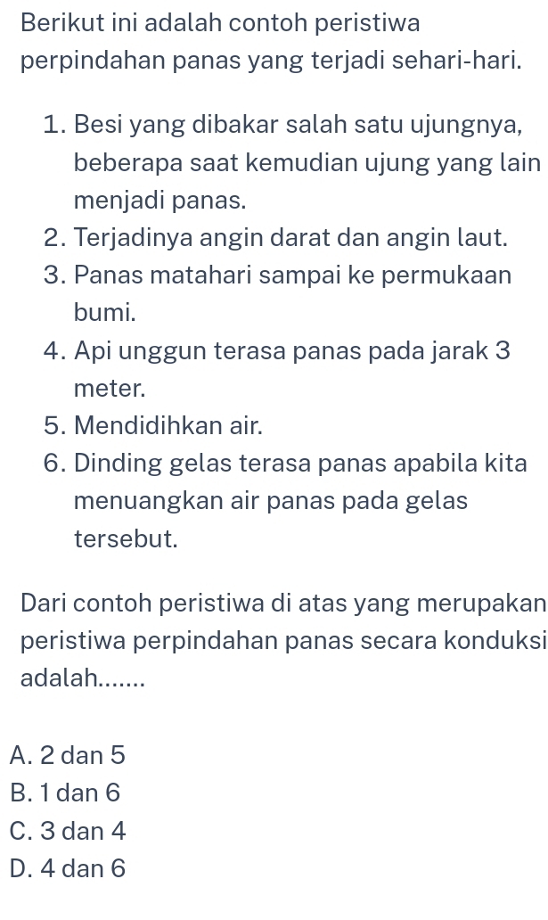 Berikut ini adalah contoh peristiwa
perpindahan panas yang terjadi sehari-hari.
1. Besi yang dibakar salah satu ujungnya,
beberapa saat kemudian ujung yang lain
menjadi panas.
2. Terjadinya angin darat dan angin laut.
3. Panas matahari sampai ke permukaan
bumi.
4. Api unggun terasa panas pada jarak 3
meter.
5. Mendidihkan air.
6. Dinding gelas terasa panas apabila kita
menuangkan air panas pada gelas
tersebut.
Dari contoh peristiwa di atas yang merupakan
peristiwa perpindahan panas secara konduksi
adalah.......
A. 2 dan 5
B. 1 dan 6
C. 3 dan 4
D. 4 dan 6