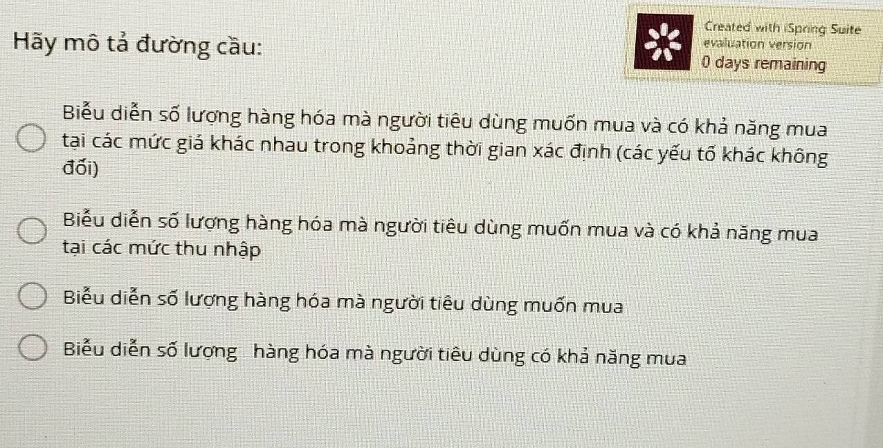 Created with iSpring Suite
evaluation version
Hãy mô tả đường cầu: 0 days remaining
Biểu diễn số lượng hàng hóa mà người tiêu dùng muốn mua và có khả năng mua
tại các mức giá khác nhau trong khoảng thời gian xác định (các yếu tố khác không
đối)
Biểu diễn số lượng hàng hóa mà người tiêu dùng muốn mua và có khả năng mua
tại các mức thu nhập
Biểu diễn số lượng hàng hóa mà người tiêu dùng muốn mua
Biểu diễn số lượng hàng hóa mà người tiêu dùng có khả năng mua