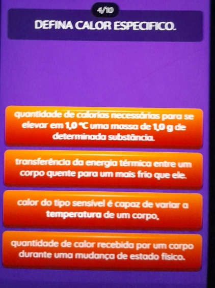 4/10
DEFINA CALOR ESPECIFICO.
quantidade de calorias necessárias para se
elevar em 1,0 °C uma massa de 1,0 g de
determinada substância.
transferência da energia térmica entre um
corpo quente para um mais frio que ele.
calor do tipo sensível é capaz de variar a
temperatura de um corpo,
quantidade de calor recebida por um corpo
durante uma mudança de estado físico.