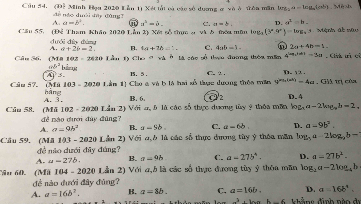 (Đề Minh Họa 2020 Lần 1) Xét tắt cả các số dương a và b thỏa mãn log _2a=log _8(ab). Mệnh
đề nào dưới đây đủng?
A. a=b^2. D a^3=b. C. a=b. D. a^2=b.
Câu 55. (Đề Tham Khảo 2020 Lần 2) Xét số thực a và b thỏa mãn log _3(3^a.9^b)=log _93. Mệnh đề nào
dưới đây đúng
A. a+2b=2. B. 4a+2b=1. C. 4ab=1. D 2a+4b=1.
Câu 56. (Mã 10 2-2020 Lần 1) Cho đ và b là các số thực dương thỏa mãn 4^(log _2)(ab)=3a. Giá trị củ
ab^2 bằng
A3. B. 6 . C. 2 . D. 12 .
Câu 57. (Mã 103 - 2020 Lần 1) Cho a và b là hai số thực dương thỏa mãn 9^(log _3)(ab)=4a. Giá trị của
bằng
A. 3. B. 6. Q2 D. 4
Câu 58. (Mã 102 - 2020 Lần 2) Với a, b là các số thực dương tùy ý thỏa mãn log _3a-2log _9b=2
đề nào dưới đây đúng?
A. a=9b^2. B. a=9b. C. a=6b. D. a=9b^2.
Câu 59. (Mã 103-2020 Lần 2) Với a,b là các số thực dương tùy ý thỏa mãn log _3a-2log _9b=
đề nào dưới đây đúng?
A. a=27b. B. a=9b. C. a=27b^4. D. a=27b^2.
Câu 60. (Mã 104-202 20 Lần 2) Với a,b là các số thực dương tùy ý thỏa mãn log _2a-2log _4b
đề nào dưới đây đúng?
A. a=16b^2. B. a=8b. C. a=16b. D. a=16b^4.
a^3+log b=6 khẳng đinh nào dị