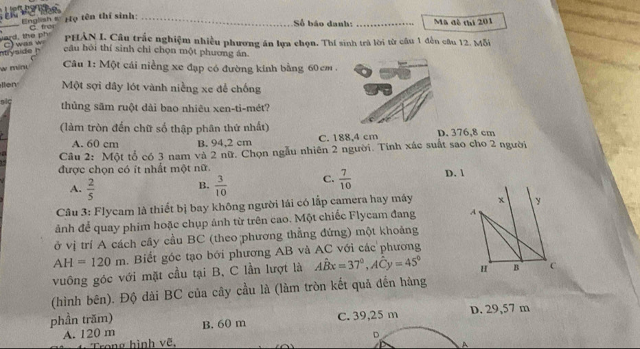 English s Họ tên thí sinh: _Số bão danh:
C. fro Mã đề thi 201
PHẢN I. Câu trắc nghiệm nhiều phương án lựa chọn. Thí sinh trà lời từ câu 1 đến câu 12. Mỗi
C 
câu hỏi thí sinh chỉ chọn một phương án.
w minu
Câu 1: Một cái niềng xe đạp có đường kính bằng 60cm.
llen Một sợi dây lót vành niềng xe để chống
siç thủng săm ruột dài bao nhiêu xen-ti-mét?
(làm tròn đến chữ số thập phân thứ nhất) D. 376,8 cm
A. 60 cm B. 94,2 cm C. 188,4 cm
Cầu 2: Một tổ có 3 nam và 2 nữ. Chọn ngẫu nhiên 2 người. Tính xác suất sao cho 2 người
được chọn có ít nhất một nữ.
A.  2/5   3/10  D. 1
B.
C.  7/10 
Cầu 3: Flycam là thiết bị bay không người lái có lắp camera hay máy
x y
ảnh để quay phim hoặc chụp ảnh từ trên cao. Một chiếc Flycam đang A
ở vị trí A cách cây cầu BC (theo phương thẳng đứng) một khoảng
AH=120m. Biết góc tạo bới phương AB và AC với các phương
vuông góc với mặt cầu tại B, C lần lượt là Ahat Bx=37°, Ahat Cy=45° H B C
(hình bên). Độ dài BC của cây cầu là (làm tròn kết quả đến hàng
phần trăm) D. 29,57 m
A. 120 m B. 60 m C. 39,25 m
Trong hình vẽ. D
A