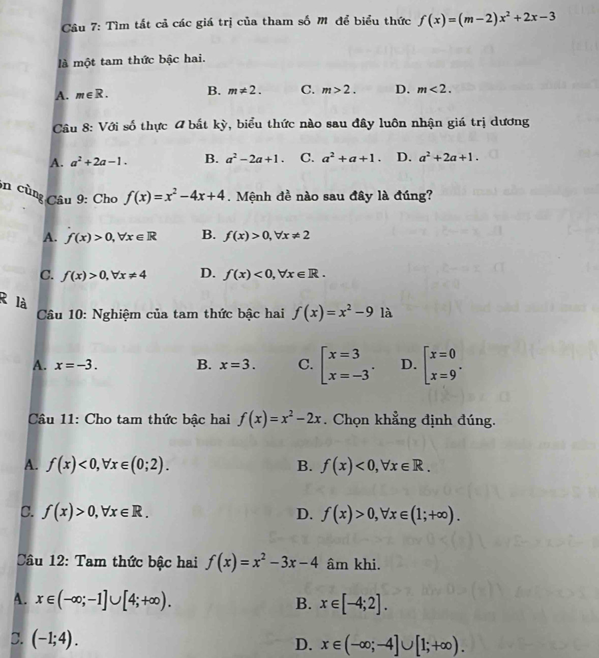 Tìm tất cả các giá trị của tham số M để biểu thức f(x)=(m-2)x^2+2x-3
là một tam thức bậc hai.
A. m∈ R.
B. m!= 2. C. m>2. D. m<2.
Câu 8: Với số thực # bất kỳ, biểu thức nào sau đây luôn nhận giá trị dương
A. a^2+2a-1. B. a^2-2a+1. C. a^2+a+1. D. a^2+2a+1.
on cùng Câu 9: Cho f(x)=x^2-4x+4. Mệnh đề nào sau đây là đúng?
A. f(x)>0,forall x∈ R B. f(x)>0,forall x!= 2
C. f(x)>0,forall x!= 4 D. f(x)<0,forall x∈ R.
R là
Câu 10: Nghiệm của tam thức bậc hai f(x)=x^2-9 là
A. x=-3. B. x=3. C. beginarrayl x=3 x=-3endarray. . D. beginbmatrix x=0 x=9^.
Câu 11: Cho tam thức bậc hai f(x)=x^2-2x. Chọn khẳng định đúng.
A. f(x)<0,forall x∈ (0;2). B. f(x)<0,forall x∈ R.
C. f(x)>0,forall x∈ R. D. f(x)>0,forall x∈ (1;+∈fty ).
Câu 12: Tam thức bậc hai f(x)=x^2-3x-4 âm khi.
A. x∈ (-∈fty ;-1]∪ [4;+∈fty ). B. x∈ [-4;2].
C. (-1;4).
D. x∈ (-∈fty ;-4]∪ [1;+∈fty ).