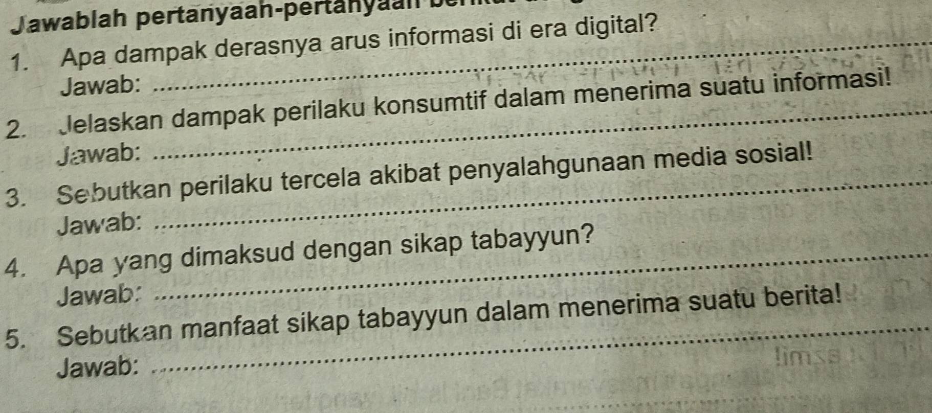 Jawablah pertanyaan-pertänyaah bei 
1. Apa dampak derasnya arus informasi di era digital? 
Jawab: 
2. Jelaskan dampak perilaku konsumtif dalam menerima suatu informasi! 
Jawab: 
3. Sebutkan perilaku tercela akibat penyalahgunaan media sosial! 
Jawab: 
4. Apa yang dimaksud dengan sikap tabayyun? 
Jawab: 
5. Sebutkan manfaat sikap tabayyun dalam menerima suatu berita! 
Jawab: