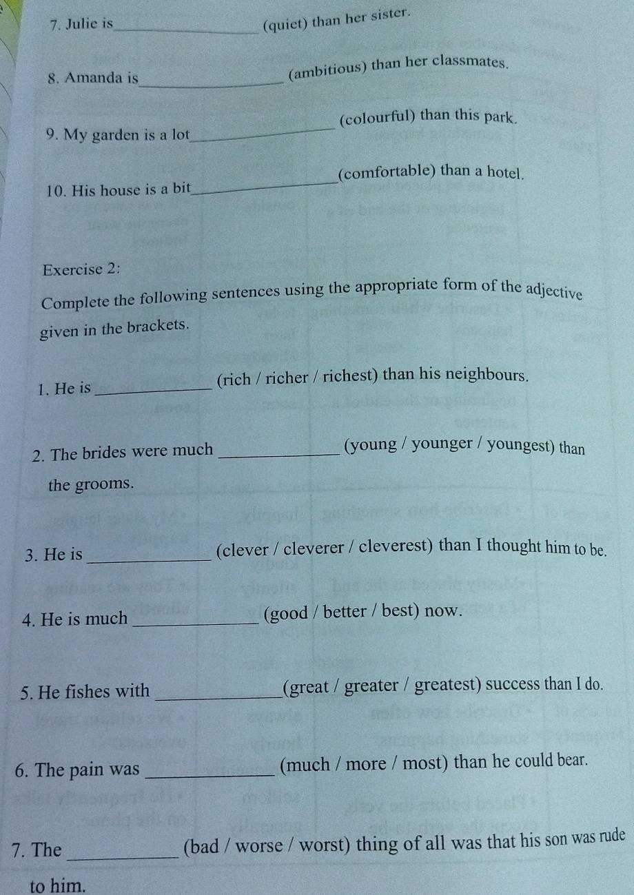 Julie is_ 
(quiet) than her sister. 
8. Amanda is_ (ambitious) than her classmates. 
(colourful) than this park. 
9. My garden is a lot 
_ 
_ 
(comfortable) than a hotel. 
10. His house is a bit 
Exercise 2: 
Complete the following sentences using the appropriate form of the adjective 
given in the brackets. 
1. He is _(rich / richer / richest) than his neighbours. 
2. The brides were much_ 
(young / younger / youngest) than 
the grooms. 
3. He is _(clever / cleverer / cleverest) than I thought him to be. 
4. He is much _(good / better / best) now. 
5. He fishes with _(great / greater / greatest) success than I do. 
6. The pain was _(much / more / most) than he could bear. 
7. The _(bad / worse / worst) thing of all was that his son was rude 
to him.