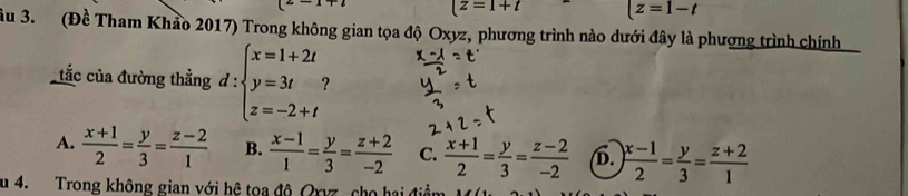 (z=1+t |z=1-t
ầu 3. (Đề Tham Khảo 2017) Trong không gian tọa độ Oxyz, phương trình nào dưới đây là phương trình chính 
tắc của đường thẳng d : beginarrayl x=1+2t y=3t z=-2+tendarray.
A.  (x+1)/2 = y/3 = (z-2)/1  B.  (x-1)/1 = y/3 = (z+2)/-2  C.  (x+1)/2 = y/3 = (z-2)/-2  b.  (x-1)/2 = y/3 = (z+2)/1 
u 4. Trong không gian với hệ toa độ Qrvz, cho hai điềi