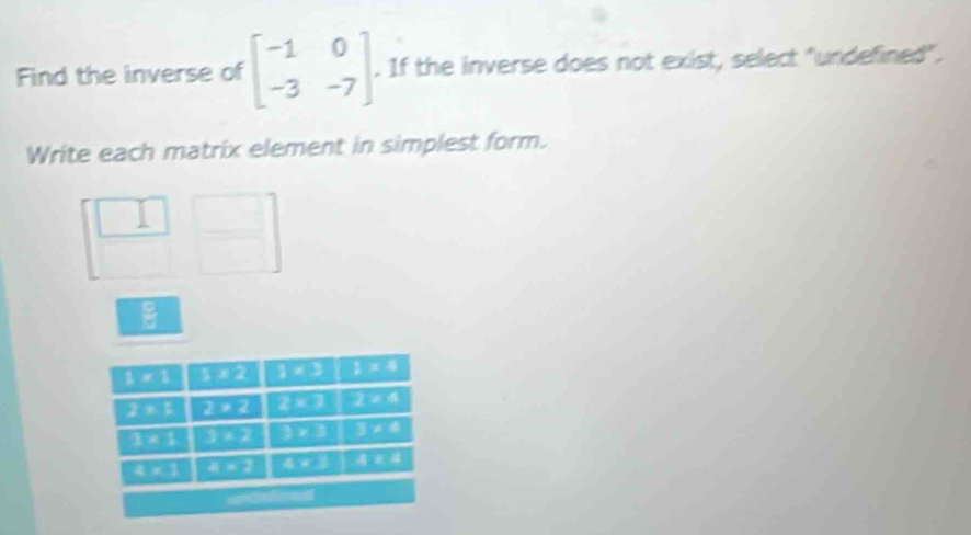 Find the inverse of beginbmatrix -1&0 -3&-7endbmatrix. If the inverse does not exist, select "undefined".
Write each matrix element in simplest form.
□  □  □ 
□