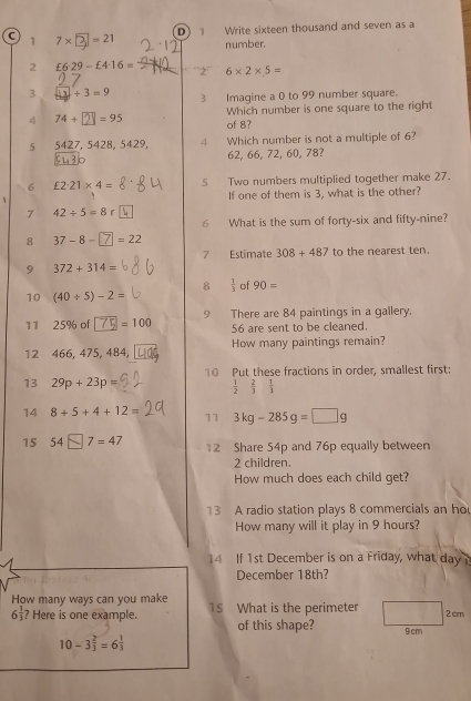 a 1 7* =21 D 1 Write sixteen thousand and seven as a 
number. 
2 £6· 29-£4· 16= 2 6* 2* 5=
3 +3=9 B Imagine a 0 to 99 number square. 
4 74+ =95 of 8? Which number is one square to the right 
5 5427, 5428, 5429, 4 Which number is not a multiple of 6?
62, 66, 72, 60, 78? 
6 £2· 21* 4= 5 Two numbers multiplied together make 27. 
If one of them is 3, what is the other? 
7 42/ 5=8r
6 What is the sum of forty-six and fifty-nine? 
8 37-8- =22
7 Estimate 308+487 to the nearest ten. 
9 372+314=
10 (40/ 5)-2= 8  1/3  of 90=
11 25% of =100 9 There are 84 paintings in a gallery.
56 are sent to be cleaned. 
12 466, 475, 484, How many paintings remain? 
13 29p+23p= 10 Put these fractions in order, smallest first:
 1/2  2/3  1/3 
14 8+5+4+12= 11 3kg-285g=□ g
15 54 □ 7 = 47 12 Share 54p and 76p equally between
2 children. 
How much does each child get? 
13 A radio station plays 8 commercials an ho 
How many will it play in 9 hours? 
14 If 1st December is on a Friday, what day
December 18th? 
How many ways can you make
6 1/3  ? Here is one example. 15 What is the perimeter
2cm
of this shape? 9 cm
10-3 2/3 =6 1/3 