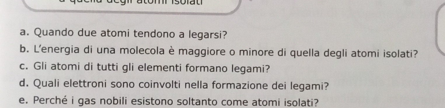 Quando due atomi tendono a legarsi? 
b. L'energia di una molecola è maggiore o minore di quella degli atomi isolati? 
c. Gli atomi di tutti gli elementi formano legami? 
d. Quali elettroni sono coinvolti nella formazione dei legami? 
e. Perché i gas nobili esistono soltanto come atomi isolati?