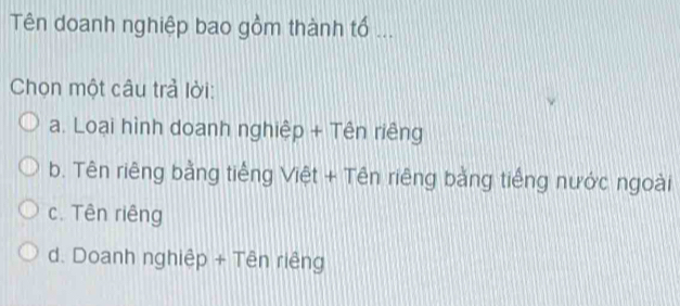 Tên doanh nghiệp bao gồm thành tổ ...
Chọn một câu trả lời:
a. Loại hình doanh nghiệp + Tên riêng
b. Tên riêng bằng tiếng Việt + Tên riêng bằng tiếng nước ngoài
c. Tên riêng
d. Doanh nghiệp + Tên riêng