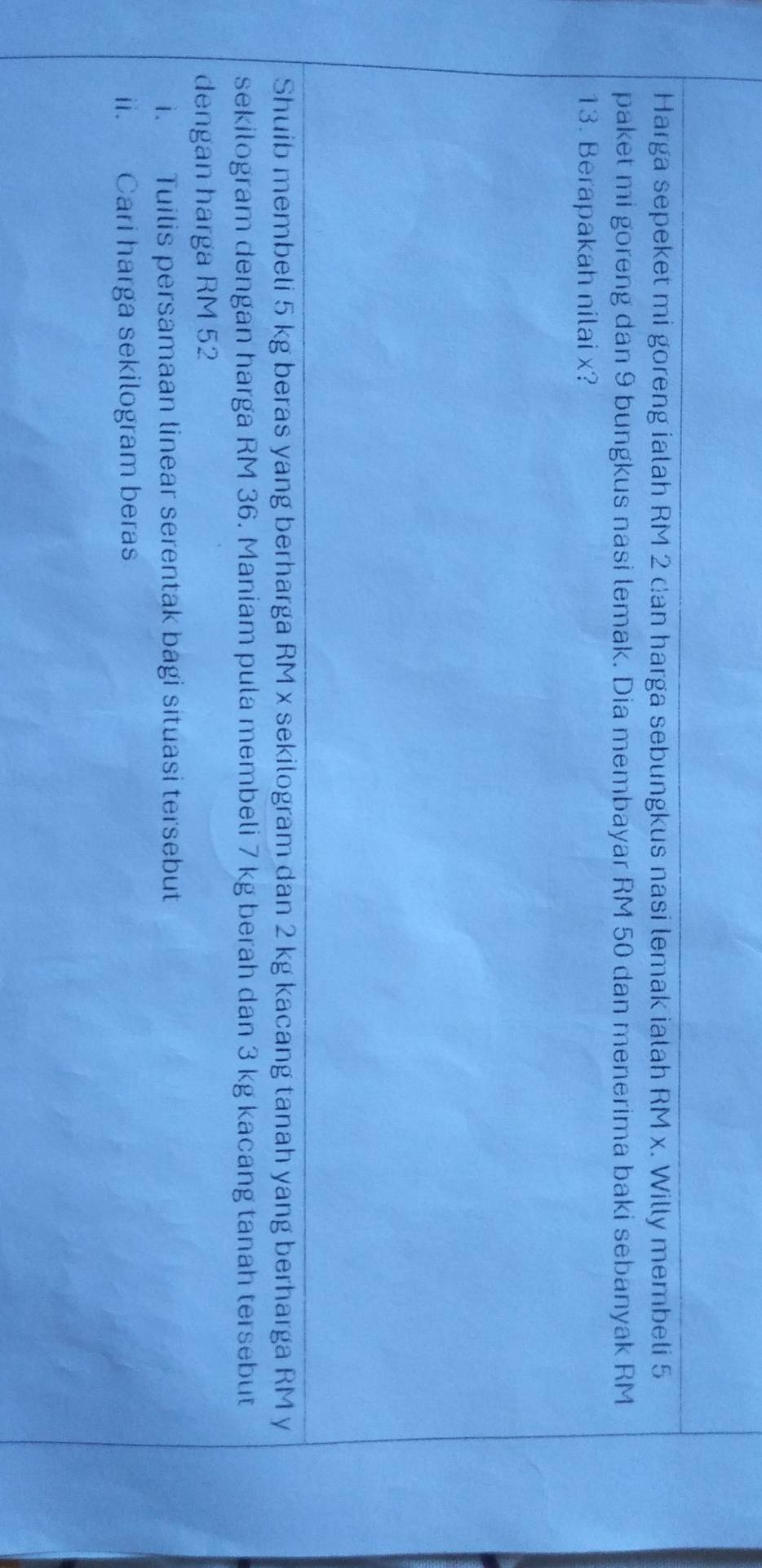 Harga sepeket mi goreng ialah RM 2 can harga sebungkus nasi lemak ialah RM x. Willy membeli 5
paket mi goreng dan 9 bungkus nasi lemak. Dia membayar RM 50 dan menerima baki sebanyak RM
13. Berapakah nilai x? 
Shuib membeli 5 kg beras yang berharga RM x sekilogram dan 2 kg kacang tanah yang berharga RM y
sekilogram dengan harga RM 36. Maniam pula membeli 7 kg berah dan 3 kg kacang tanah tersebut 
dengan harga RM 52
i. Tuilis persamaan linear serentak bagi situasi tersebut 
ii. Cari harga sekilogram beras