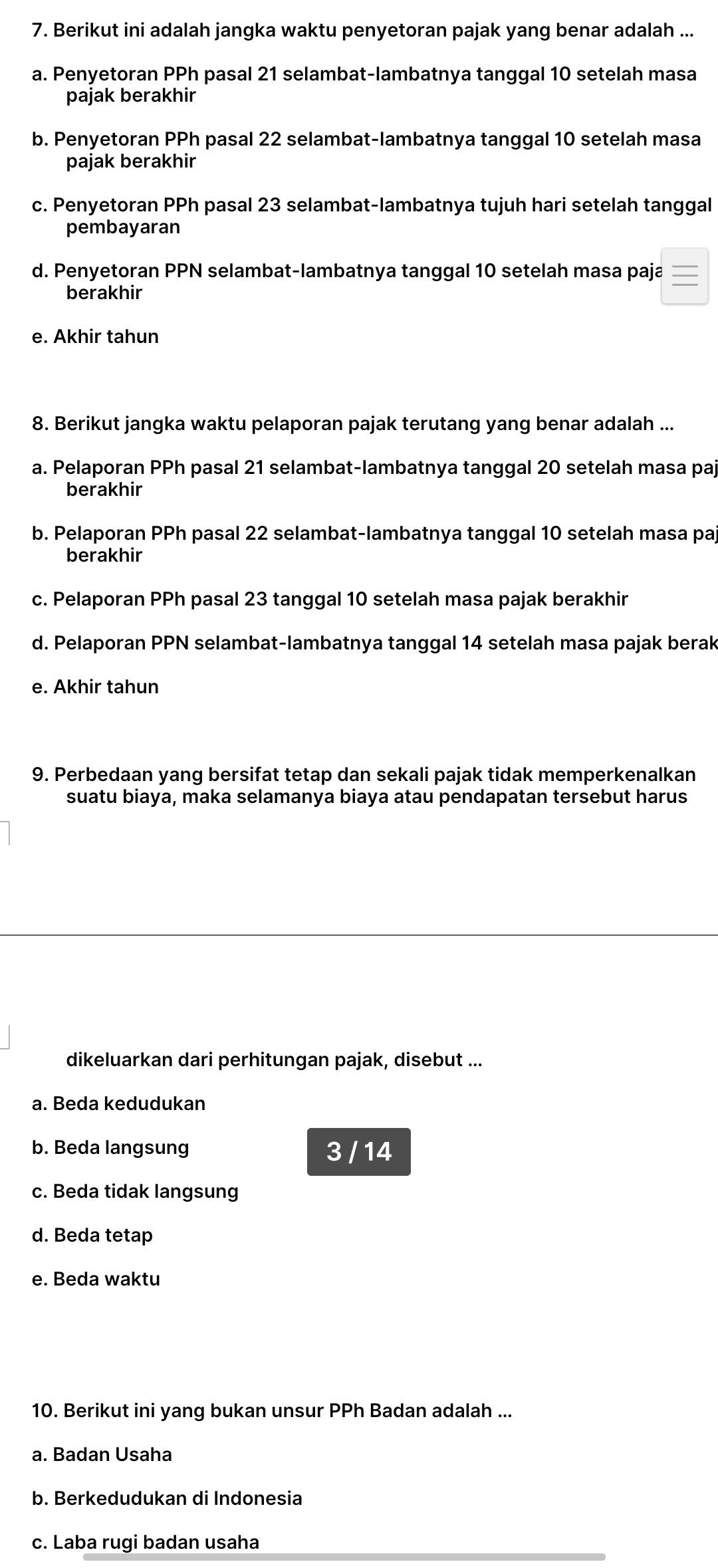 Berikut ini adalah jangka waktu penyetoran pajak yang benar adalah ...
a. Penyetoran PPh pasal 21 selambat-lambatnya tanggal 10 setelah masa
pajak berakhir
b. Penyetoran PPh pasal 22 selambat-lambatnya tanggal 10 setelah masa
pajak berakhir
c. Penyetoran PPh pasal 23 selambat-lambatnya tujuh hari setelah tanggal
pembayaran
d. Penyetoran PPN selambat-lambatnya tanggal 10 setelah masa paja
berakhir
e. Akhir tahun
8. Berikut jangka waktu pelaporan pajak terutang yang benar adalah ...
a. Pelaporan PPh pasal 21 selambat-lambatnya tanggal 20 setelah masa paj
berakhir
b. Pelaporan PPh pasal 22 selambat-lambatnya tanggal 10 setelah masa paj
berakhir
c. Pelaporan PPh pasal 23 tanggal 10 setelah masa pajak berakhir
d. Pelaporan PPN selambat-lambatnya tanggal 14 setelah masa pajak berak
e. Akhir tahun
9. Perbedaan yang bersifat tetap dan sekali pajak tidak memperkenalkan
suatu biaya, maka selamanya biaya atau pendapatan tersebut harus
dikeluarkan dari perhitungan pajak, disebut ...
a. Beda kedudukan
b. Beda langsung 3 / 14
c. Beda tidak langsung
d. Beda tetap
e. Beda waktu
10. Berikut ini yang bukan unsur PPh Badan adalah ...
a. Badan Usaha
b. Berkedudukan di Indonesia
c. Laba rugi badan usaha