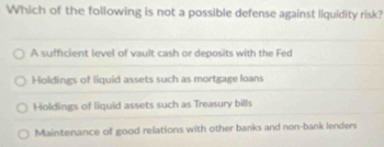 Which of the following is not a possible defense against liquidity risk?
A sufficient level of vault cash or deposits with the Fed
Holdings of liquid assets such as mortgage loans
Holdings of liquid assets such as Treasury bills
Maintenance of good relations with other banks and non-bank lenders