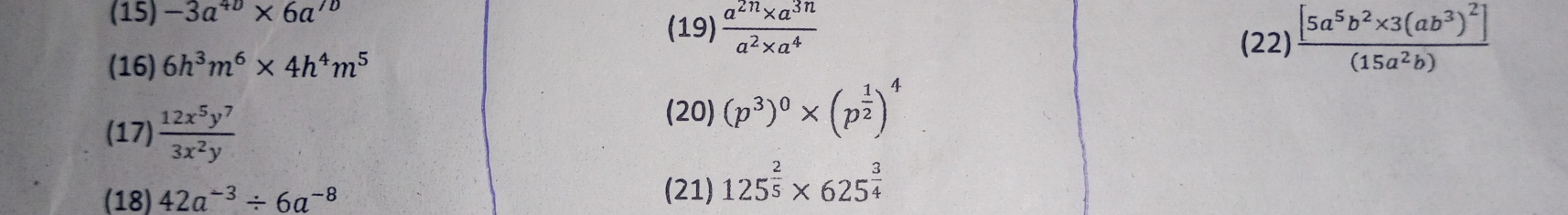 (15) -3a^(40)* 6a^(70)
(19)  (a^(2n)* a^(3n))/a^2* a^4 
(16) 6h^3m^6* 4h^4m^5
(22)frac [5a^5b^2* 3(ab^3)^2](15a^2b)
(17)  12x^5y^7/3x^2y 
(20) (p^3)^0* (p^(frac 1)2)^4
(18) 42a^(-3)/ 6a^(-8)
(21) 125^(frac 2)5* 625^(frac 3)4