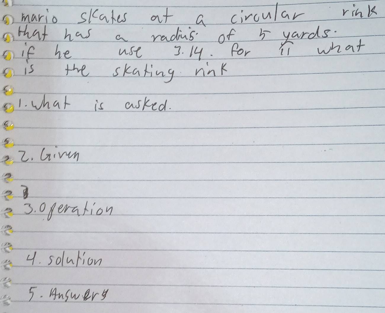 mario skakes at a circular rink 
that has a radius of 5 yards. 
if he use 3. 19. for li what 
is the skating rink 
1. what is asked. 
2. Girm 
3. operation 
4. solution 
5. Answery