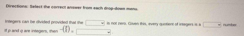 Directions: Select the correct answer from each drop-down menu. 
Integers can be divided provided that the □ is not zero. Given this, every quotient of integers is a □ number. 
If p and q are integers, then -( p/q )= □.