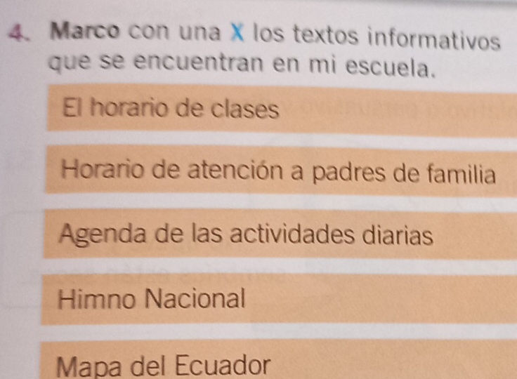 Marco con una X los textos informativos 
que se encuentran en mi escuela. 
El horario de clases 
Horario de atención a padres de familia 
Agenda de las actividades diarias 
Himno Nacional 
Mapa del Ecuador