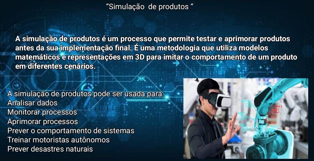 “Simulação de produtos “
A simulação de produtos é um processo que permite testar e aprimorar produtos
antes da sua implementação final. É uma metodologia que utiliza modelos
matemáticos e representações em 3D para imitar o comportamento de um produto
em diferentes cenários.
A simulação de produtos pode ser usada para:
Analisar dados
Monitorar processos
Aprimorar processos
Prever o comportamento de sistemas
Treinar motoristas autônomos
Prever desastres naturais