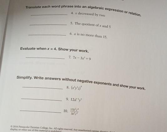 Translate each word phrase into an algebraic expression or relation 
4. x decreased by two 
_5. The quotient of x and 5
_6. a is no more than 15. 
Evaluate when x=4. Show your work. 
_7. 7x-3x^2+9
Simplify. Write answers without negative exponents and show your work. 
8. (x^2y^3z)^0
_9. 12d^(-3)y^5
_10.  15b^2c^4/3b^5c^2 
© 2016 Pensacola Christian College, Inc. All rights reserved. Any unauthorized cooving, altry 
display, or other use of this material is probibiter