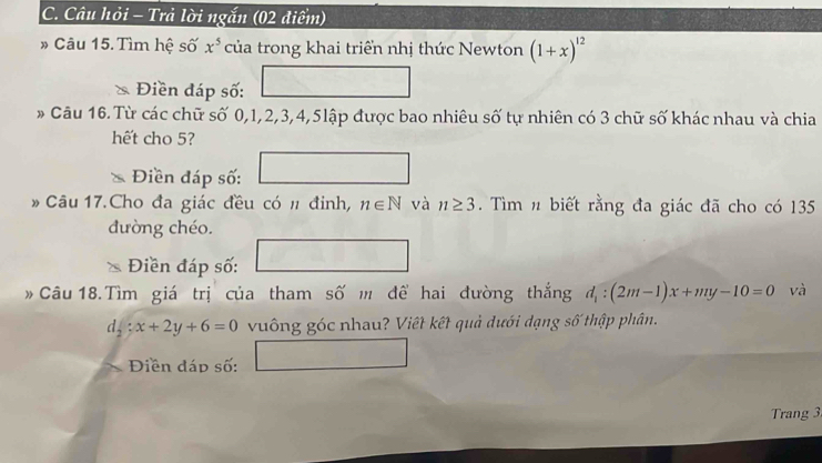 Câu hỏi - Trả lời ngắn (02 điểm) 
* Câu 15. Tìm hệ số x^5 của trong khai triển nhị thức Newton (1+x)^12
* Điền đáp số: □ 
* Câu 16. Từ các chữ số 0, 1, 2, 3, 4, 5lập được bao nhiêu số tự nhiên có 3 chữ số khác nhau và chia 
hết cho 5? 
Điền đáp số: □ 
Câu 17.Cho đa giác đều có # đinh, n∈ N và n≥ 3. Tìm n biết rằng đa giác đã cho có 135
dường chéo. 
* Điền đáp số: □ 
Câu 18.Tìm giá trị của tham số m đề hai đường thắng d_1:(2m-1)x+my-10=0 và
d_2:x+2y+6=0 vuông góc nhau? Viết kết quả dưới dạng số thập phân. 
Điền đáp số: □ 
Trang 3