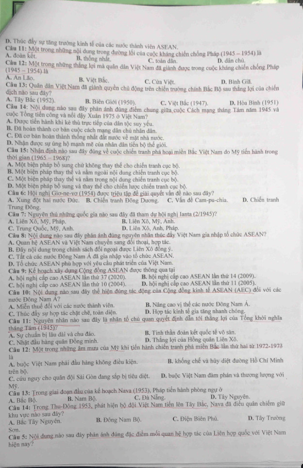 D. Thúc đầy sự tăng trưởng kinh tế của các nước thành viên ASEAN.
Câu 11: Một trong những nội dung trong đường lối của cuộc kháng chiến chống Pháp (1945 - 1954) là
A. đoàn kết. B. thống nhất. C. toàn dân. D. dân chủ.
Câu 12: Một trong những thắng lợi mà quân dân Việt Nam đã giành được trong cuộc kháng chiến chống Pháp
(1945 - 1954) là
A. An Lão. B. Việt Bắc. C. Cửa Việt. D. Bình Giã,
Câu 13: Quân dân Việt Nam đã giành quyền chủ động trên chiến trường chính Bắc Bộ sau thắng lợi của chiến
dịch nào sau đây?
A. Tây Bắc (1952). B. Biên Giới (1950) C. Việt Bắc (1947). D, Hòa Bình (1951)
Câu 14: Nội dung nào sau đây phân ánh đủng điểm chung giữa cuộc Cách mạng tháng Tám năm 1945 và
cuộc Tổng tiến công và nổi dậy Xuân 1975 ở Việt Nam?
A. Được tiến hành khi kẻ thù trực tiếp của dân tộc suy yêu.
B. Đã hoàn thành cơ bản cuộc cách mạng dân chủ nhân dân.
C. Đã cơ bản hoàn thành thống nhất đất nước về mặt nhà nước.
D. Nhận được sự ủng hộ mạnh mẽ của nhân dân tiến bộ thế giới.
Câu 15: Nhận định nào sau đây đúng về cuộc chiến tranh phá hoại miền Bắc Việt Nam do Mỹ tiến hành trong
thời gian (1965 - 1968)?
A. Một biện pháp bổ sung chứ không thay thế cho chiến tranh cục bộ.
B. Một biện pháp thay thể và năm ngoài nội dung chiến tranh cục bộ.
C. Một biện pháp thay thể và năm trong nội dung chiến tranh cục bộ.
D. Một biện pháp bồ sung và thay thể cho chiến lược chiến tranh cục bộ.
Câu 6: Hội nghị Giơ-ne-vợ (1954) được triệu tập đề giải quyết vẫn đề nào sau đây?
A. Xung đột hai nước Đức. B. Chiến tranh Đông Dương. C. Vấn đề Cam-pu-chia. D. Chiến tranh
Trung Đông,
Câu 7: Nguyên thủ những quốc gia nào sau đây đã tham dự hội nghị Ianta (2/1945)?
A. Liên Xô, Mỹ, Pháp. B. Liên Xô. Mỹ. Anh.
C. Trung Quốc, Mỹ. Anh D. Liên Xô, Anh, Pháp,
Cầu 8: Nội dung nào sau đây phân ánh đúng nguyên nhân thúc đây Việt Nam gia nhập tổ chức ASEAN?
A. Quan hệ ASEAN và Việt Nam chuyên sang đồi thoại, hợp tác.
B. Đây nội dung trong chính sách đổi ngoại được Liên Xô đồng ý.
C. Tất cà các nước Động Nam Á đã gia nhập vào tổ chức ASEAN.
D. Tổ chức ASEAN phù hợp với yêu cầu phát triển của Việt Nam.
Câu 9: Kể hoạch xây dựng Cộng đồng ASEAN được thông qua tại
A. hội nghị cấp cao ASEAN lần thứ 37 (2020). B. hội nghị cấp cao ASEAN lằn thứ 14 (2009).
C. hội nghị cấp cao ASEAN lần thứ 10 (2004). D. hội nghị cấp cao ASEAN lần thứ 11 (2005).
Câu 10: Nội dung nào sau đây thể hiện đúng tác động của Cộng đồng kinh tế ASEAN (AEC) đổi với các
nước Đông Nam A?
A. Miễn thuế đổi với các nước thành viên. B. Nâng cao vị thể các nước Đông Nam Á.
C. Thúc đầy sự hợp tác chặt chẽ, toàn diện. D. Hợp tác kinh tế gia tăng nhanh chóng.
Câu 11: Nguyên nhân nào sau đây là nhân tổ chủ quan quyết định dẫn tới thắng lợi của Tông khởi nghĩa
tháng Tám (1945)? B. Tinh thần đoàn kết quốc tế vô sản.
A. Sự chuẩn bị lâu dài và chu đáo.
C. Nhật đầu hàng quân Đồng minh. D. Thăng lợi của Hồng quân Liên Xô.
Câu 12: Một trong những âm mưu của Mỹ khi tiến hành chiến tranh phá miền Bắc lần thứ hai từ 1972-1973
là
A. buộc Việt Nam phải đầu hàng không điều kiện. B. khổng chế và hủy diệt đường Hồ Chí Minh
trên bộ.
C. cứu nguy cho quân đội Sài Gòn đang sắp bị tiêu diệt. D. buộc Việt Nam đàm phán và thương lượng với
Mỹ.
Cầu 13: Trong giai đoạn đầu của kế hoạch Nava (1953), Pháp tiến hành phòng ngự ở
A. Bắc Bộ. B. Nam Bộ. C. Đà Nẵng. D. Tây Nguyên.
Câu 14: Trong Thu-Đông 1953, phát hiện bộ đội Việt Nam tiến lên Tây Bắc, Nava đã điều quân chiếm giữ
khu vực nào sau đây?
A. Bắc Tây Nguyên. B. Đông Nam Bộ. C. Điện Biên Phủ. D. Tây Trường
Sơn.
Câu 5: Nội dung não sau đây phản ánh đúng đặc điểm mối quan hệ hợp tác của Liên hợp quốc với Việt Nam
hiện nay?