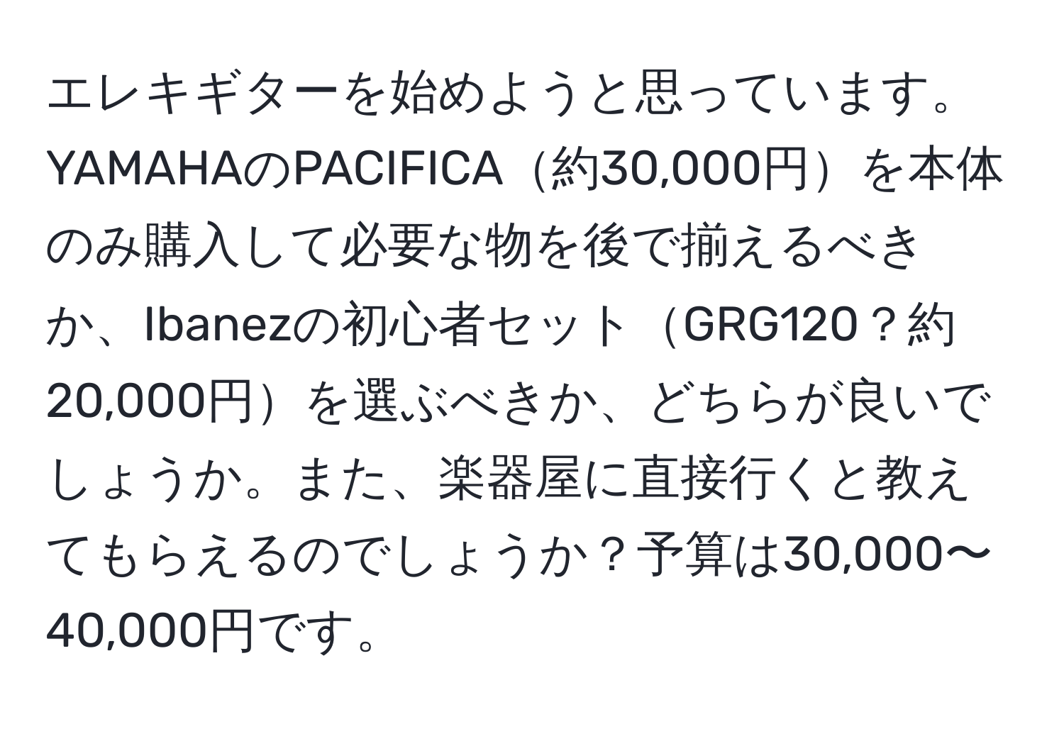 エレキギターを始めようと思っています。YAMAHAのPACIFICA約30,000円を本体のみ購入して必要な物を後で揃えるべきか、Ibanezの初心者セットGRG120？約20,000円を選ぶべきか、どちらが良いでしょうか。また、楽器屋に直接行くと教えてもらえるのでしょうか？予算は30,000〜40,000円です。