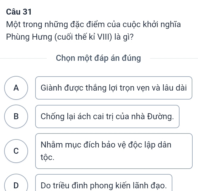 Một trong những đặc điểm của cuộc khởi nghĩa
Phùng Hưng (cuối thế kỉ VIII) là gì?
Chọn một đáp án đúng
A Giành được thắng lợi trọn vẹn và lâu dài
B Chống lại ách cai trị của nhà Đường.
Nhằm mục đích bảo vệ độc lập dân
C
tộc.
D Do triều đình phong kiến lãnh đạo.